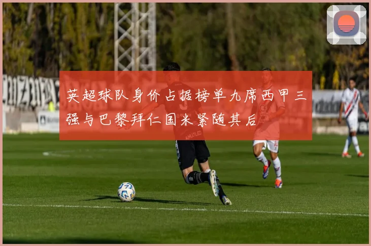 英超球队身价占据榜单九席西甲三强与巴黎拜仁国米紧随其后