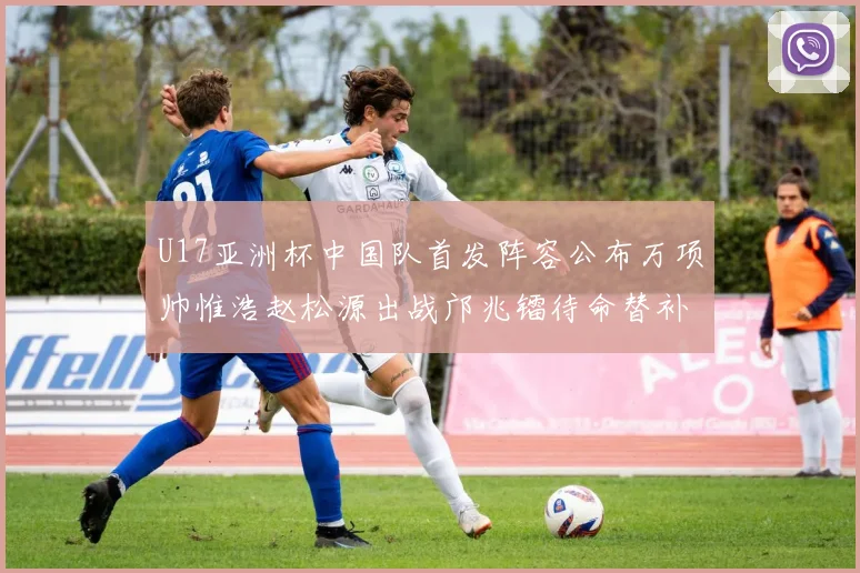 U17亚洲杯中国队首发阵容公布万项帅惟浩赵松源出战邝兆镭待命替补