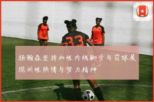 杨瀚森坚持加练内线脚步与罚球展现训练热情与努力精神