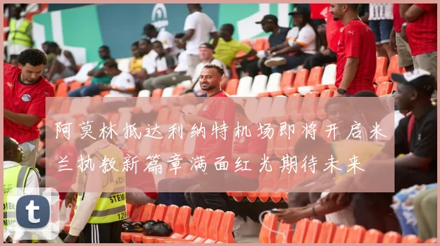 阿莫林抵达利纳特机场即将开启米兰执教新篇章满面红光期待未来