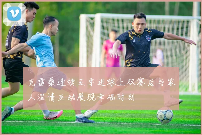 克雷桑连续五季进球上双赛后与家人温情互动展现幸福时刻