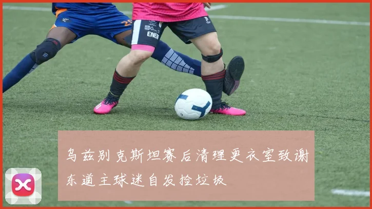 乌兹别克斯坦赛后清理更衣室致谢东道主球迷自发捡垃圾
