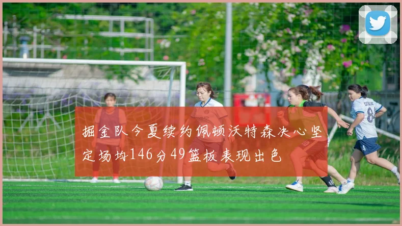 掘金队今夏续约佩顿沃特森决心坚定场均146分49篮板表现出色
