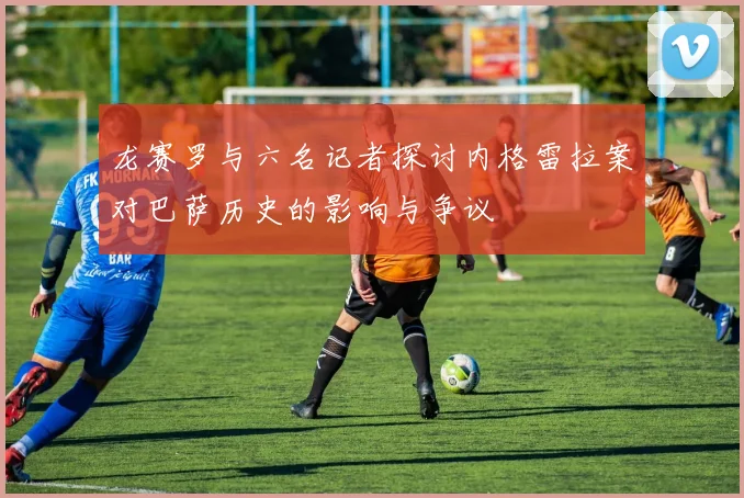 龙赛罗与六名记者探讨内格雷拉案对巴萨历史的影响与争议