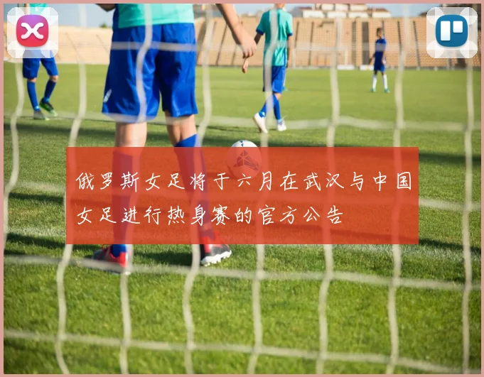 俄罗斯女足将于六月在武汉与中国女足进行热身赛的官方公告