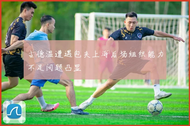 古德温遭遇包夹上海后场组织能力不足问题凸显
