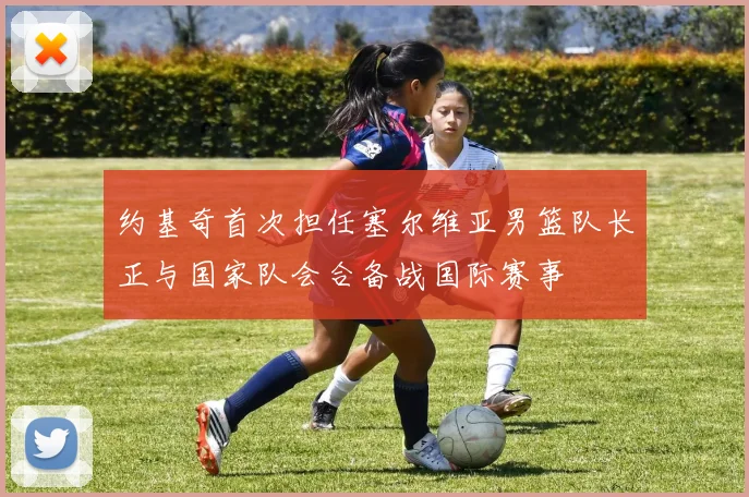 约基奇首次担任塞尔维亚男篮队长正与国家队会合备战国际赛事