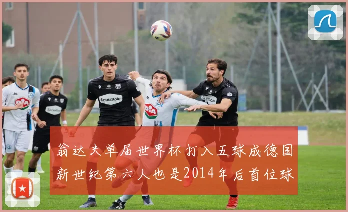 翁达夫单届世界杯打入五球成德国新世纪第六人也是2014年后首位球员