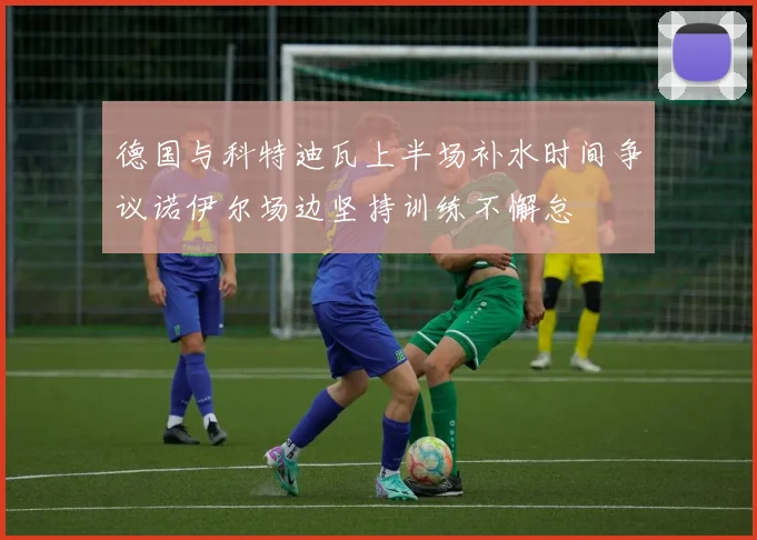 德国与科特迪瓦上半场补水时间争议诺伊尔场边坚持训练不懈怠