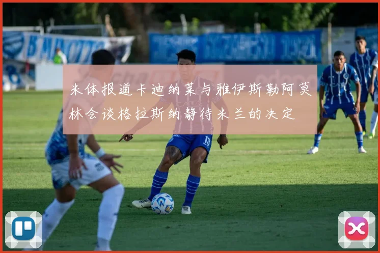 米体报道卡迪纳莱与雅伊斯勒阿莫林会谈格拉斯纳静待米兰的决定