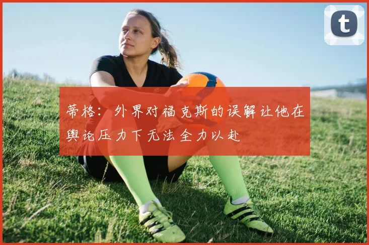 蒂格：外界对福克斯的误解让他在舆论压力下无法全力以赴