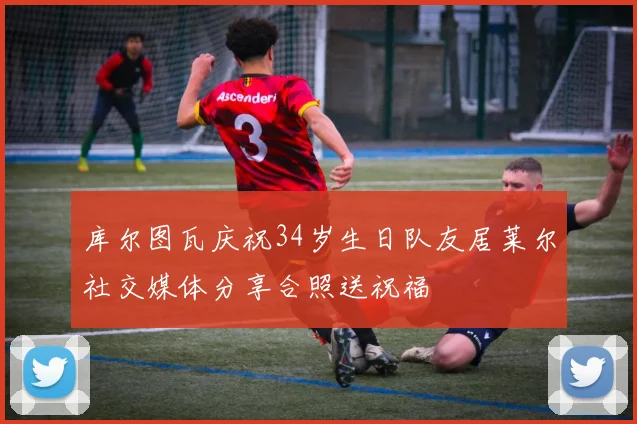 库尔图瓦庆祝34岁生日队友居莱尔社交媒体分享合照送祝福
