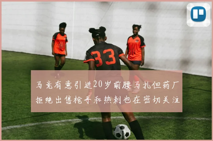 马竞有意引进20岁前腰马扎但药厂拒绝出售枪手和热刺也在密切关注